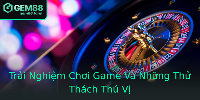 Trải Nghiệm Chơi Game Và Những Thử Thách Thú Vị